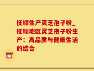 抚顺生产灵芝孢子粉_抚顺地区灵芝孢子粉生产：高品质与健康生活的结合