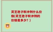 灵芝孢子粉冲剂什么价格(灵芝孢子粉冲剂的价格是多少？)