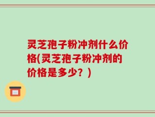 灵芝孢子粉冲剂什么价格(灵芝孢子粉冲剂的价格是多少？)