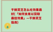 干鲜灵芝怎么吃效果最好(「如何食用以获取最佳效果」—干鲜灵芝指南)