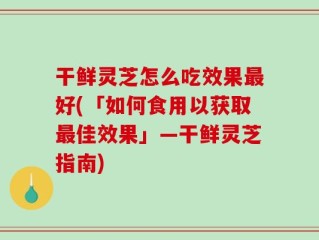 干鲜灵芝怎么吃效果最好(「如何食用以获取最佳效果」—干鲜灵芝指南)