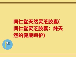 同仁堂天然灵芝胶囊(同仁堂灵芝胶囊：纯天然的健康呵护)