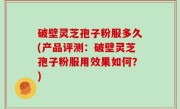 破壁灵芝孢子粉服多久(产品评测：破壁灵芝孢子粉服用效果如何？)
