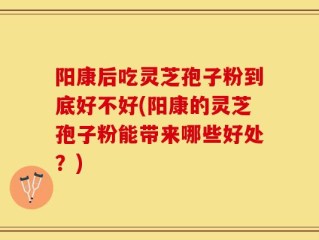 阳康后吃灵芝孢子粉到底好不好(阳康的灵芝孢子粉能带来哪些好处？)