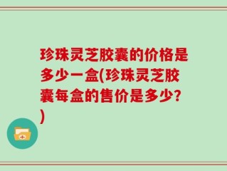 珍珠灵芝胶囊的价格是多少一盒(珍珠灵芝胶囊每盒的售价是多少？)