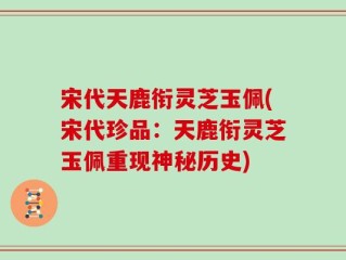 宋代天鹿衔灵芝玉佩(宋代珍品：天鹿衔灵芝玉佩重现神秘历史)