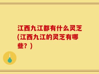江西九江都有什么灵芝(江西九江的灵芝有哪些？)
