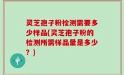 灵芝孢子粉检测需要多少样品(灵芝孢子粉的检测所需样品量是多少？)