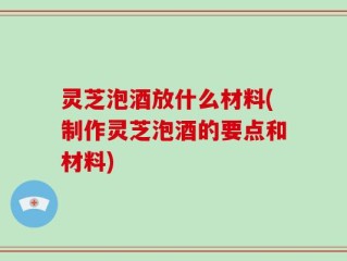 灵芝泡酒放什么材料(制作灵芝泡酒的要点和材料)