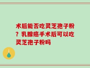 术后能否吃灵芝孢子粉？乳腺癌手术后可以吃灵芝孢子粉吗