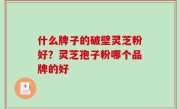什么牌子的破壁灵芝粉好？灵芝孢子粉哪个品牌的好