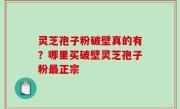 灵芝孢子粉破壁真的有？哪里买破壁灵芝孢子粉最正宗
