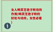 女人喝灵芝孢子粉功效作用(喝灵芝孢子粉的好处与功效，女性必看)