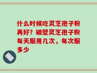 什么时候吃灵芝孢子粉再好？破壁灵芝孢子粉每天服用几次，每次服多少