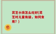灵芝小孩怎么吃好(灵芝对儿童有益，如何食用？)