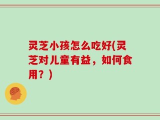 灵芝小孩怎么吃好(灵芝对儿童有益，如何食用？)