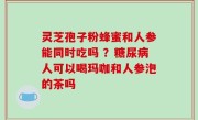 灵芝孢子粉蜂蜜和人参能同时吃吗 ？糖尿病人可以喝玛咖和人参泡的茶吗