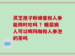 灵芝孢子粉蜂蜜和人参能同时吃吗 ？糖尿病人可以喝玛咖和人参泡的茶吗