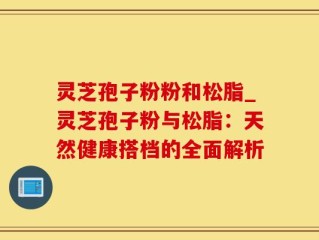 灵芝孢子粉粉和松脂_灵芝孢子粉与松脂：天然健康搭档的全面解析