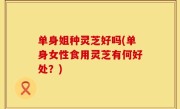单身姐种灵芝好吗(单身女性食用灵芝有何好处？)