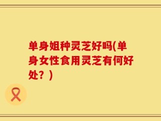 单身姐种灵芝好吗(单身女性食用灵芝有何好处？)