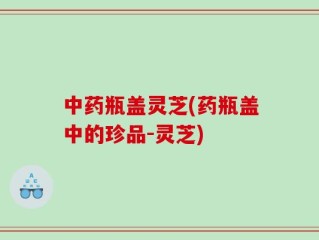 中药瓶盖灵芝(药瓶盖中的珍品-灵芝)