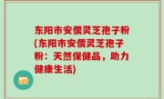 东阳市安儒灵芝孢子粉(东阳市安儒灵芝孢子粉：天然保健品，助力健康生活)