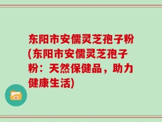 东阳市安儒灵芝孢子粉(东阳市安儒灵芝孢子粉：天然保健品，助力健康生活)