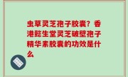 虫草灵芝孢子胶囊？香港懿生堂灵芝破壁孢子精华素胶囊的功效是什么