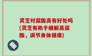 灵芝对尿酸高有好处吗(灵芝有助于缓解高尿酸，调节身体健康)