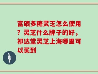 富硒多糖灵芝怎么使用？灵芝什么牌子的好，祁达堂灵芝上海哪里可以买到