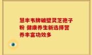 慧丰韦牌破壁灵芝孢子粉 健康养生新选择营养丰富功效多