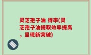 灵芝孢子油 得率(灵芝孢子油提取效率提高，呈现新突破)