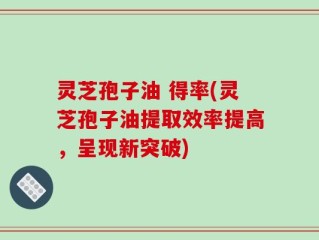 灵芝孢子油 得率(灵芝孢子油提取效率提高，呈现新突破)