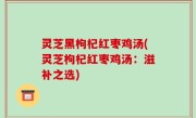 灵芝黑枸杞红枣鸡汤(灵芝枸杞红枣鸡汤：滋补之选)