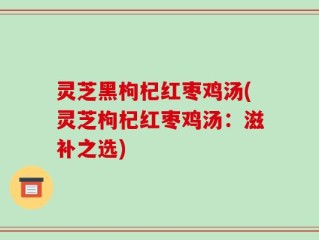 灵芝黑枸杞红枣鸡汤(灵芝枸杞红枣鸡汤：滋补之选)