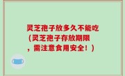 灵芝孢子放多久不能吃 (灵芝孢子存放期限，需注意食用安全！)