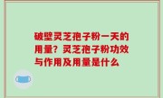 破壁灵芝孢子粉一天的用量？灵芝孢子粉功效与作用及用量是什么