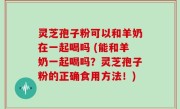 灵芝孢子粉可以和羊奶在一起喝吗 (能和羊奶一起喝吗？灵芝孢子粉的正确食用方法！)