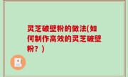 灵芝破壁粉的做法(如何制作高效的灵芝破壁粉？)