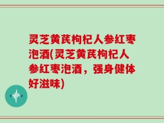 灵芝黄芪枸杞人参红枣泡酒(灵芝黄芪枸杞人参红枣泡酒，强身健体好滋味)