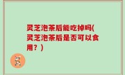 灵芝泡茶后能吃掉吗(灵芝泡茶后是否可以食用？)