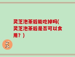 灵芝泡茶后能吃掉吗(灵芝泡茶后是否可以食用？)
