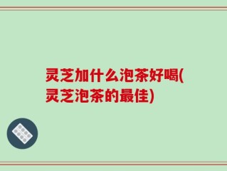 灵芝加什么泡茶好喝(灵芝泡茶的最佳)