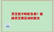灵芝孢子粉配生姜？猪蹄灵芝黄豆汤的做法