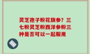 灵芝孢子粉花旗参？三七粉灵芝粉西洋参粉三种是否可以一起服用