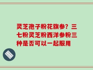 灵芝孢子粉花旗参？三七粉灵芝粉西洋参粉三种是否可以一起服用
