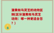 蒲黄和马灵芝的功效区别(区分蒲黄和马灵芝功效：哪一种更适合您？)