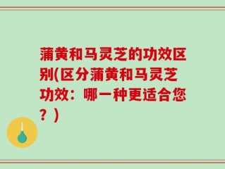蒲黄和马灵芝的功效区别(区分蒲黄和马灵芝功效：哪一种更适合您？)