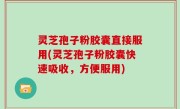 灵芝孢子粉胶囊直接服用(灵芝孢子粉胶囊快速吸收，方便服用)